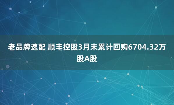 老品牌速配 顺丰控股3月末累计回购6704.32万股A股