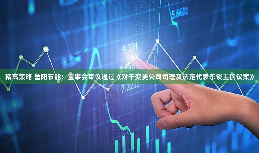 精高策略 鲁阳节能：董事会审议通过《对于变更公司司理及法定代表东谈主的议案》
