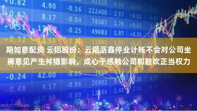 期如意配资 云铝股份：云铝沥鑫停业计帐不会对公司坐褥意见产生舛错影响，成心于感触公司和鼓吹正当权力