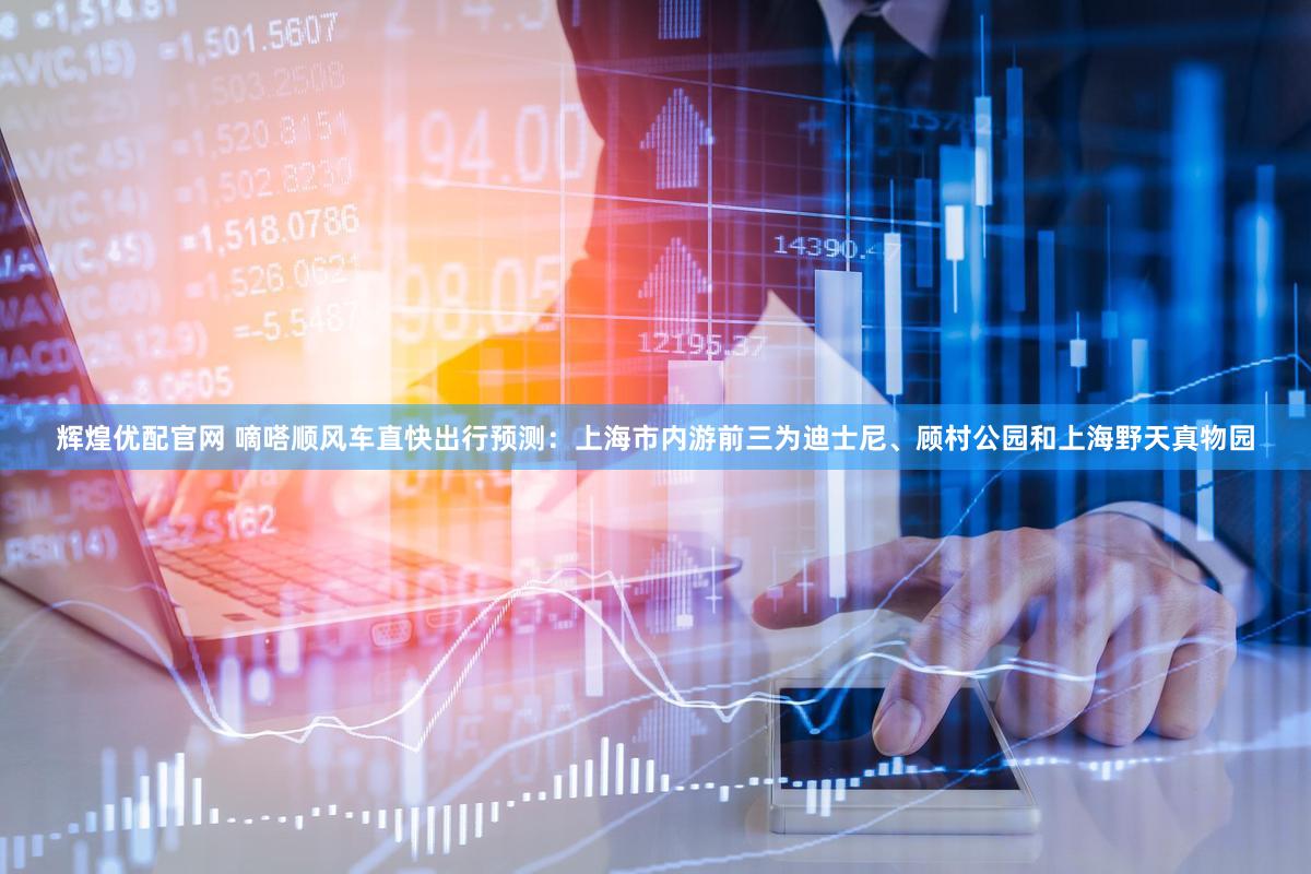 辉煌优配官网 嘀嗒顺风车直快出行预测：上海市内游前三为迪士尼、顾村公园和上海野天真物园