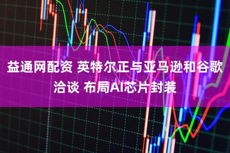 益通网配资 英特尔正与亚马逊和谷歌洽谈 布局AI芯片封装