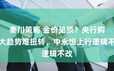 秦川策略 金价见顶？央行购金大趋势难扭转，中永恒上行逻辑不改