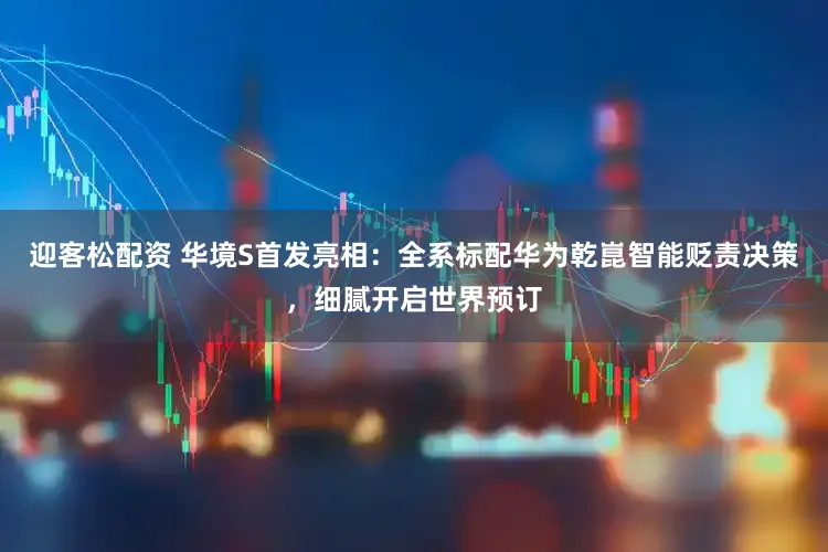 迎客松配资 华境S首发亮相：全系标配华为乾崑智能贬责决策，细腻开启世界预订