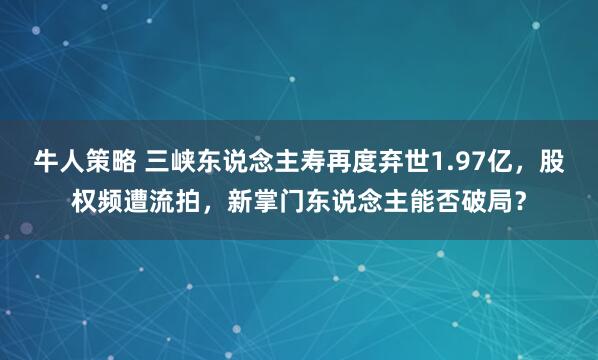 牛人策略 三峡东说念主寿再度弃世1.97亿，股权频遭流拍，新掌门东说念主能否破局？