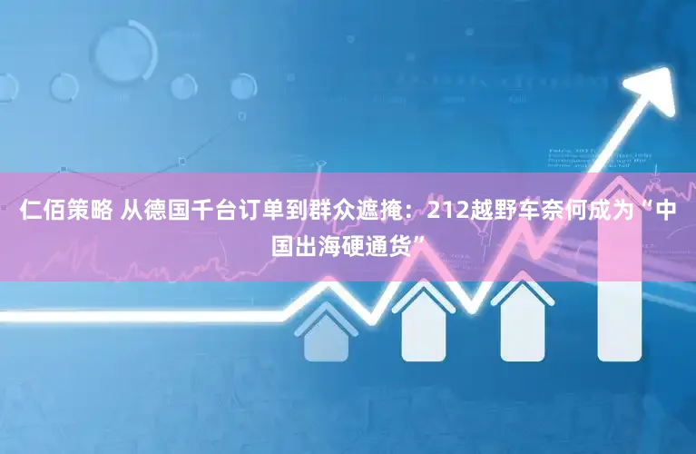 仁佰策略 从德国千台订单到群众遮掩：212越野车奈何成为“中国出海硬通货”