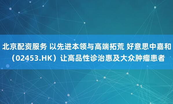 北京配资服务 以先进本领与高端拓荒 好意思中嘉和（02453.HK）让高品性诊治惠及大众肿瘤患者