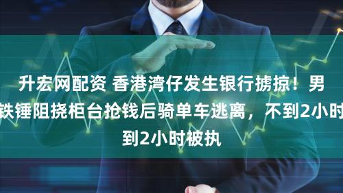 升宏网配资 香港湾仔发生银行掳掠!男人持铁锤阻挠柜台抢钱后骑单车逃离,不到2小时被执