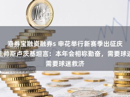 港券宝融资融券s 申花举行新赛季出征庆典,主帅斯卢茨基坦言:本年会相称勤奋,需要球迷救济