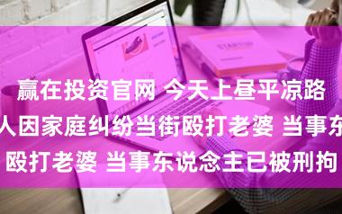 赢在投资官网 今天上昼平凉路近兰州路一男人因家庭纠纷当街殴打老婆 当事东说念主已被刑拘