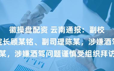 徽操盘配资 云南通报：副校长王某福、院长顾某铭、副司理陈某，涉嫌酒驾问题谨慎受组织拜访搞定