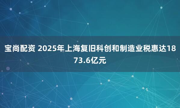 宝尚配资 2025年上海复旧科创和制造业税惠达1873.6亿元
