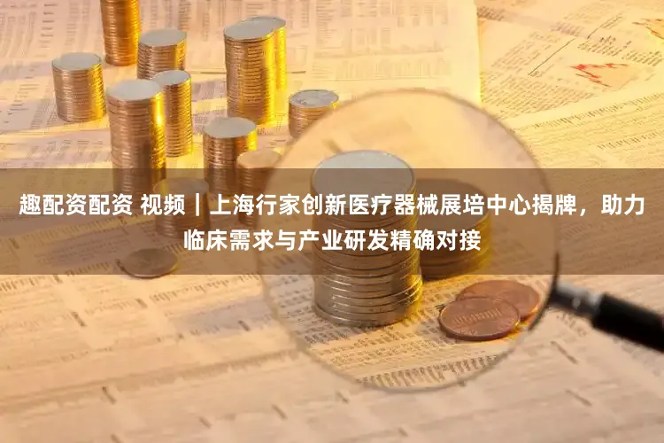 趣配资配资 视频｜上海行家创新医疗器械展培中心揭牌，助力临床需求与产业研发精确对接