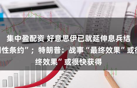 集中盈配资 好意思伊已就延伸息兵结束“原则性条约”；特朗普：战事“最终效果”或很快获得