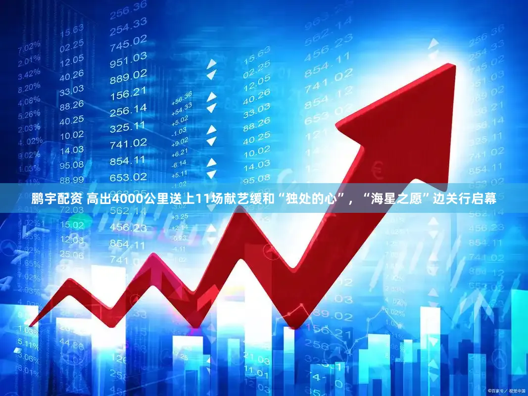 鹏宇配资 高出4000公里送上11场献艺缓和“独处的心”，“海星之愿”边关行启幕