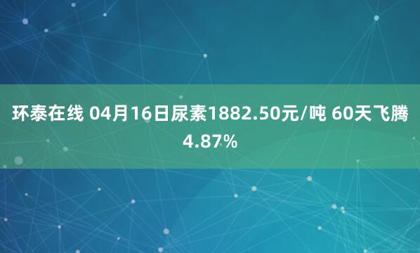 环泰在线 04月16日尿素1882.50元/吨 60天飞腾4.87%