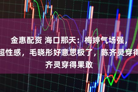 金惠配资 海口那天：梅婷气场强，海陆超性感，毛晓彤好意思极了，陈齐灵穿得果敢