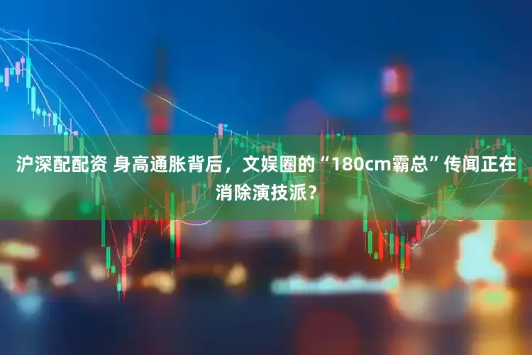 沪深配配资 身高通胀背后，文娱圈的“180cm霸总”传闻正在消除演技派？