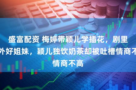 盛富配资 梅婷带颖儿学插花，剧里剧外好姐妹，颖儿独饮奶茶却被吐槽情商不高