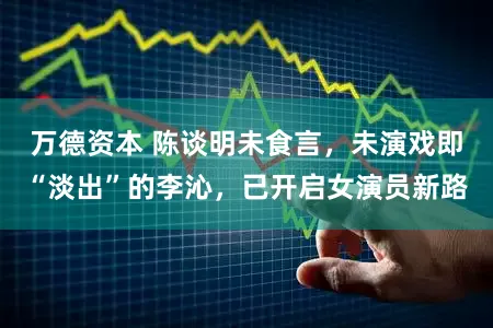 万德资本 陈谈明未食言，未演戏即“淡出”的李沁，已开启女演员新路