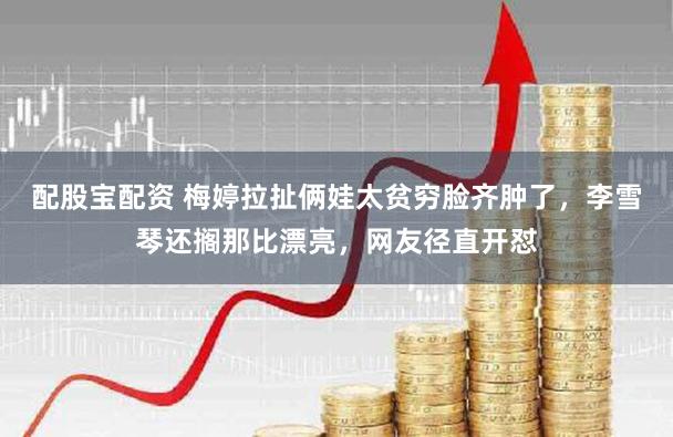 配股宝配资 梅婷拉扯俩娃太贫穷脸齐肿了，李雪琴还搁那比漂亮，网友径直开怼