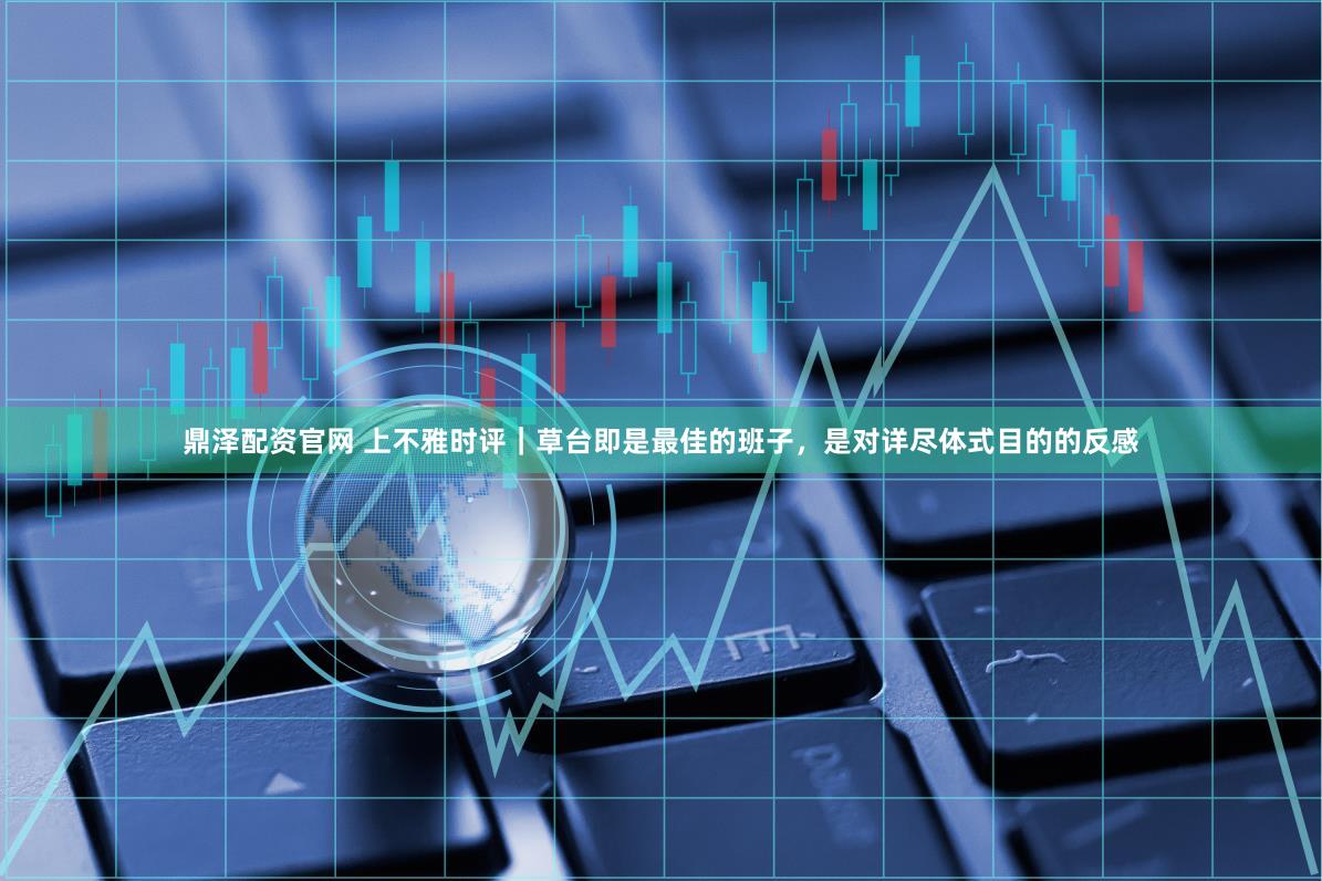 鼎泽配资官网 上不雅时评｜草台即是最佳的班子，是对详尽体式目的的反感