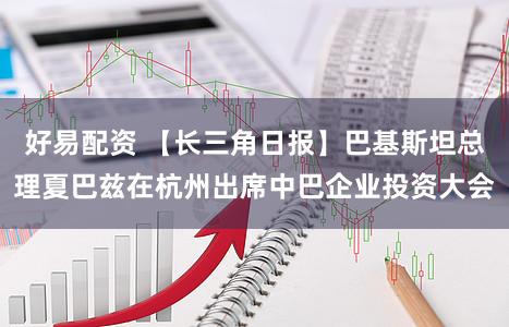 好易配资 【长三角日报】巴基斯坦总理夏巴兹在杭州出席中巴企业投资大会