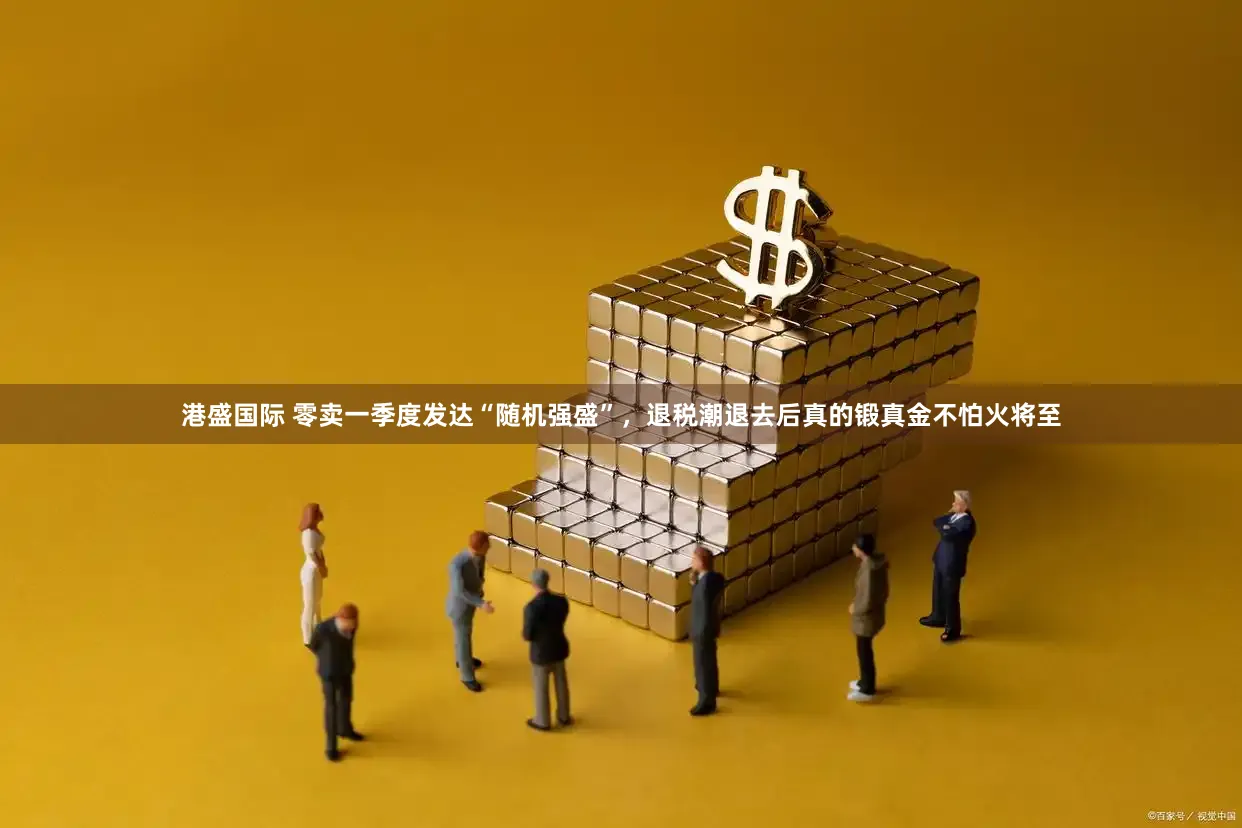 港盛国际 零卖一季度发达“随机强盛”，退税潮退去后真的锻真金不怕火将至