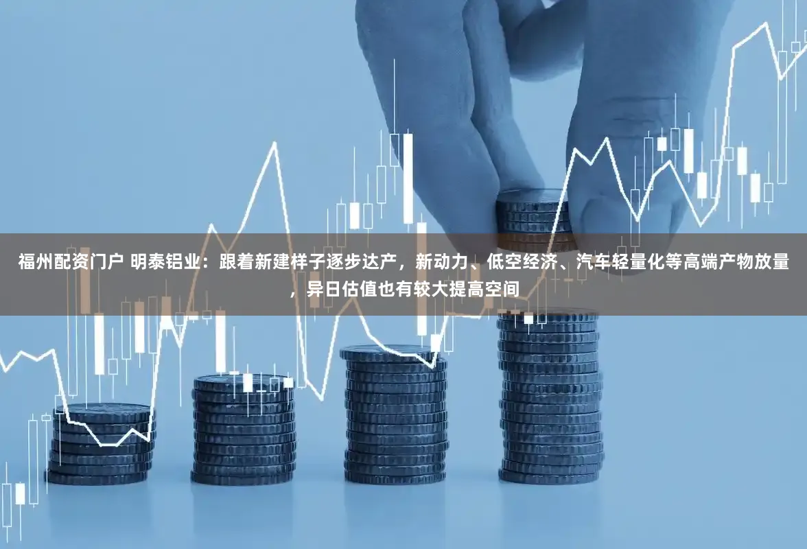 福州配资门户 明泰铝业:跟着新建样子逐步达产,新动力、低空经济、汽车轻量化等高端产物放量,异日估值也有较大提高空间