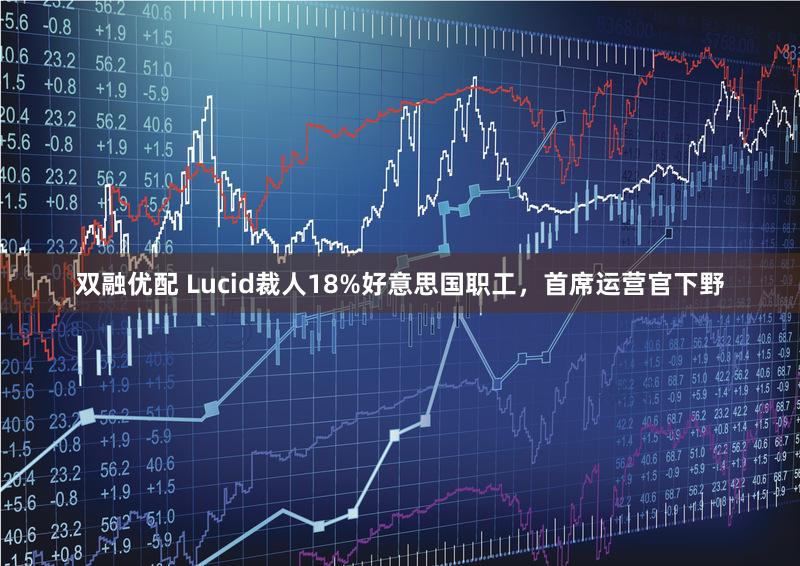 双融优配 Lucid裁人18%好意思国职工，首席运营官下野